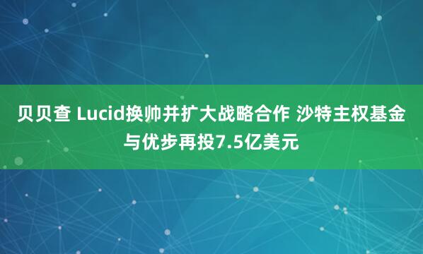 贝贝查 Lucid换帅并扩大战略合作 沙特主权基金与优步再投7.5亿美元